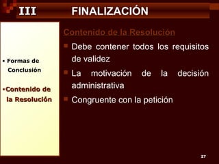 III

FINALIZACIÓN
Contenido de la Resolución


Debe contener todos los requisitos
de validez



La motivación
administrativa



Congruente con la petición

• Formas de
Conclusión

•Contenido de
la Resolución

de

la

decisión

27

 