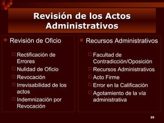 Revisión de los Actos
Administrativos


Revisión de Oficio
 Rectificación

de

Errores
 Nulidad de Oficio
 Revocación
 Irrevisabilidad de los
actos
 Indemnización por
Revocación



Recursos Administrativos
 Facultad

de
Contradicción/Oposición
 Recursos Administrativos
 Acto Firme
 Error en la Calificación
 Agotamiento de la vía
administrativa
29

 