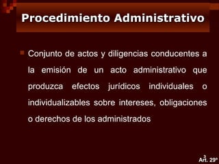 Procedimiento Administrativo


Conjunto de actos y diligencias conducentes a
la emisión de un acto administrativo que
produzca

efectos

jurídicos

individuales

o

individualizables sobre intereses, obligaciones
o derechos de los administrados

3

Art. 29º

 