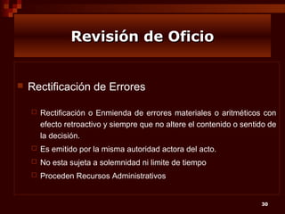 Revisión de Oficio



Rectificación de Errores


Rectificación o Enmienda de errores materiales o aritméticos con
efecto retroactivo y siempre que no altere el contenido o sentido de
la decisión.



Es emitido por la misma autoridad actora del acto.



No esta sujeta a solemnidad ni limite de tiempo



Proceden Recursos Administrativos

30

 