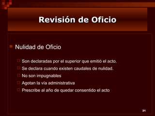 Revisión de Oficio



Nulidad de Oficio


Son declaradas por el superior que emitió el acto.



Se declara cuando existen caudales de nulidad.



No son impugnables



Agotan la vía administrativa



Prescribe al año de quedar consentido el acto

31

 