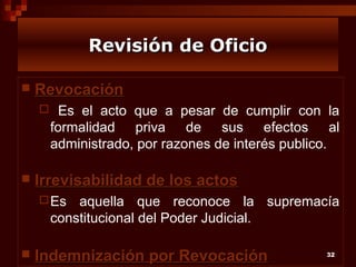 Revisión de Oficio


Revocación




Es el acto que a pesar de cumplir con la
formalidad priva de sus efectos al
administrado, por razones de interés publico.

Irrevisabilidad de los actos
 Es

aquella que reconoce la supremacía
constitucional del Poder Judicial.



Indemnización por Revocación

32

 
