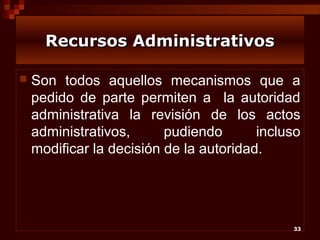 Recursos Administrativos


Son todos aquellos mecanismos que a
pedido de parte permiten a la autoridad
administrativa la revisión de los actos
administrativos,
pudiendo
incluso
modificar la decisión de la autoridad.

33

 