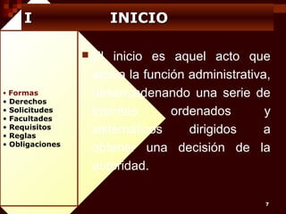I

INICIO


• Formas

•
•
•
•
•
•

Derechos
Solicitudes
Facultades
Requisitos
Reglas
Obligaciones

El inicio es aquel acto que
activa la función administrativa,
desencadenando una serie de
tramites
ordenados
y
sistemáticos
dirigidos
a
obtener una decisión de la
autoridad.
7

 