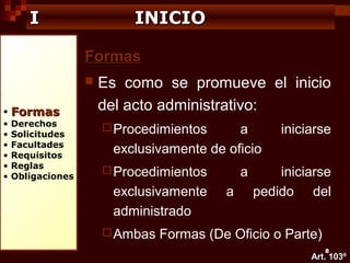I

INICIO
Formas


•
•
•
•
•
•
•

Formas

Derechos
Solicitudes
Facultades
Requisitos
Reglas
Obligaciones

Es como se promueve el inicio
del acto administrativo:
 Procedimientos

a
exclusivamente de oficio

 Procedimientos

exclusivamente
administrado
 Ambas

a
a

iniciarse

iniciarse
pedido del

Formas (De Oficio o Parte)
8

Art. 103º

 