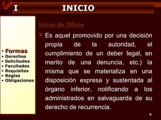 I

INICIO
Inicio de Oficio


•
•
•
•
•
•
•

Formas

Derechos
Solicitudes
Facultades
Requisitos
Reglas
Obligaciones

Es aquel promovido por una decisión
propia
de
la
autoridad,
el
cumplimiento de un deber legal, en
merito de una denuncia, etc.) la
misma que se materializa en una
disposición expresa y sustentada al
órgano inferior, notificando a los
administrados en salvaguarda de su
derecho de recurrencia.
9

 