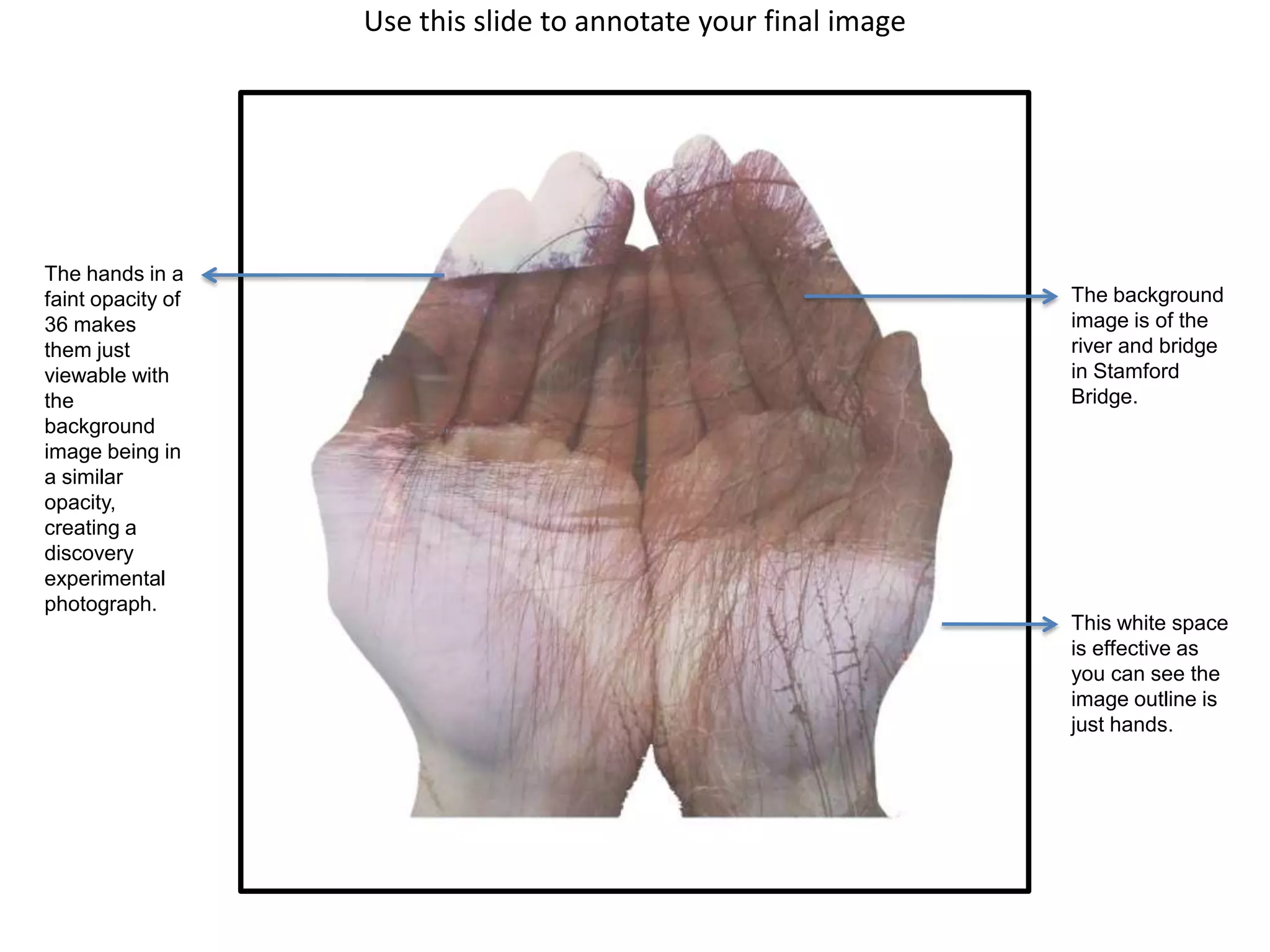 Use this slide to annotate your final image

The hands in a
faint opacity of
36 makes
them just
viewable with
the
background
image being in
a similar
opacity,
creating a
discovery
experimental
photograph.

The background
image is of the
river and bridge
in Stamford
Bridge.

This white space
is effective as
you can see the
image outline is
just hands.

 
