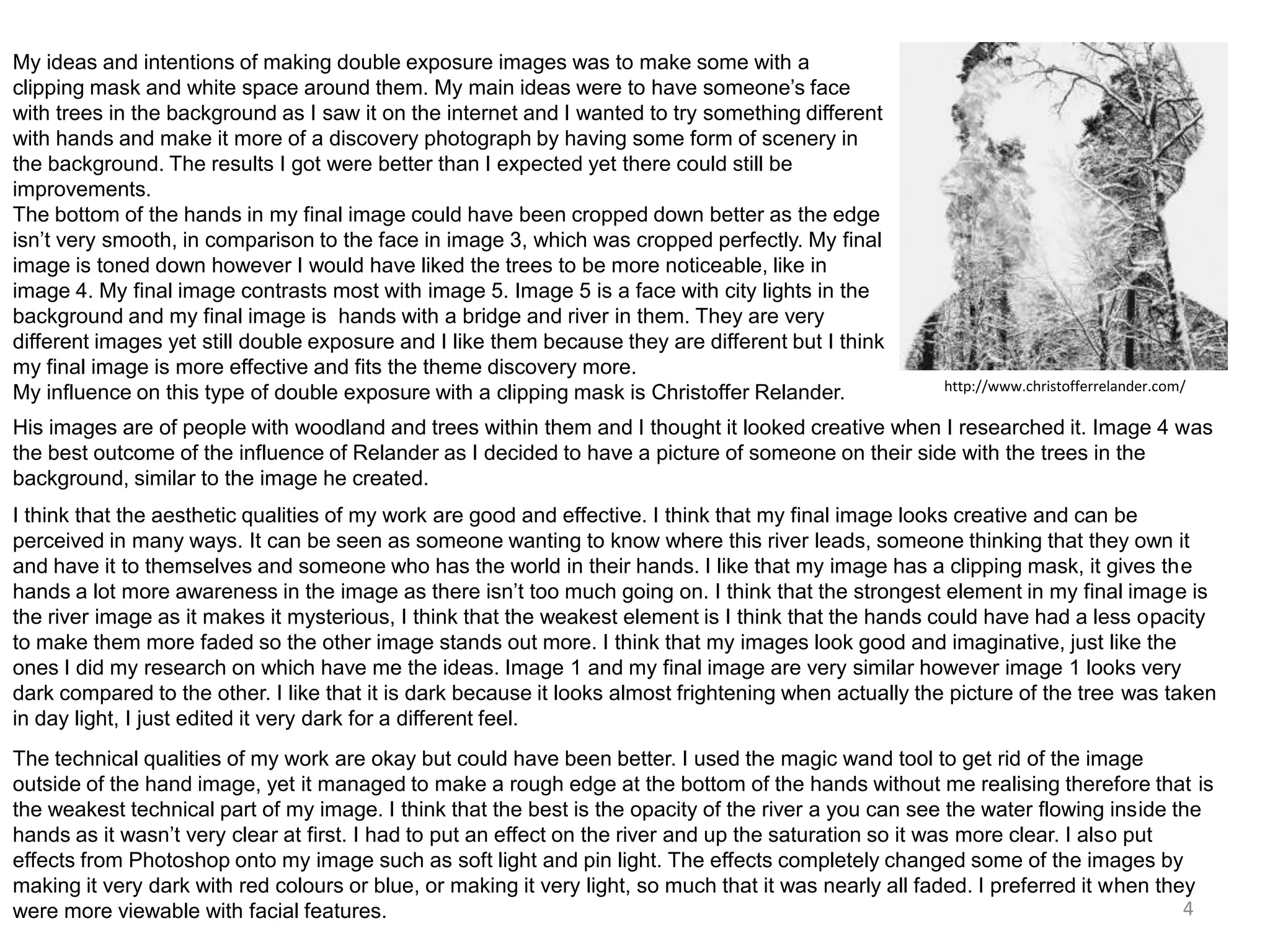 My ideas and intentions of making double exposure images was to make some with a
clipping mask and white space around them. My main ideas were to have someone’s face
with trees in the background as I saw it on the internet and I wanted to try something different
with hands and make it more of a discovery photograph by having some form of scenery in
the background. The results I got were better than I expected yet there could still be
improvements.
The bottom of the hands in my final image could have been cropped down better as the edge
isn’t very smooth, in comparison to the face in image 3, which was cropped perfectly. My final
image is toned down however I would have liked the trees to be more noticeable, like in
image 4. My final image contrasts most with image 5. Image 5 is a face with city lights in the
background and my final image is hands with a bridge and river in them. They are very
different images yet still double exposure and I like them because they are different but I think
my final image is more effective and fits the theme discovery more.
My influence on this type of double exposure with a clipping mask is Christoffer Relander.

http://www.christofferrelander.com/

His images are of people with woodland and trees within them and I thought it looked creative when I researched it. Image 4 was
the best outcome of the influence of Relander as I decided to have a picture of someone on their side with the trees in the
background, similar to the image he created.
I think that the aesthetic qualities of my work are good and effective. I think that my final image looks creative and can be
perceived in many ways. It can be seen as someone wanting to know where this river leads, someone thinking that they own it
and have it to themselves and someone who has the world in their hands. I like that my image has a clipping mask, it gives the
hands a lot more awareness in the image as there isn’t too much going on. I think that the strongest element in my final image is
the river image as it makes it mysterious, I think that the weakest element is I think that the hands could have had a less opacity
to make them more faded so the other image stands out more. I think that my images look good and imaginative, just like the
ones I did my research on which have me the ideas. Image 1 and my final image are very similar however image 1 looks very
dark compared to the other. I like that it is dark because it looks almost frightening when actually the picture of the tree was taken
in day light, I just edited it very dark for a different feel.
The technical qualities of my work are okay but could have been better. I used the magic wand tool to get rid of the image
outside of the hand image, yet it managed to make a rough edge at the bottom of the hands without me realising therefore that is
the weakest technical part of my image. I think that the best is the opacity of the river a you can see the water flowing inside the
hands as it wasn’t very clear at first. I had to put an effect on the river and up the saturation so it was more clear. I also put
effects from Photoshop onto my image such as soft light and pin light. The effects completely changed some of the images by
making it very dark with red colours or blue, or making it very light, so much that it was nearly all faded. I preferred it when they
4
were more viewable with facial features.

 