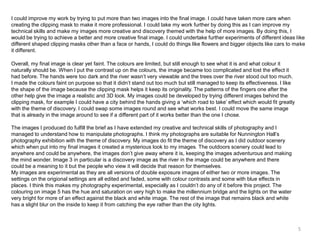 I could improve my work by trying to put more than two images into the final image. I could have taken more care when
creating the clipping mask to make it more professional. I could take my work further by doing this as I can improve my
technical skills and make my images more creative and discovery themed with the help of more images. By doing this, I
would be trying to achieve a better and more creative final image. I could undertake further experiments of different ideas like
different shaped clipping masks other than a face or hands, I could do things like flowers and bigger objects like cars to make
it different.
Overall, my final image is clear yet faint. The colours are limited, but still enough to see what it is and what colour it
naturally should be. When I put the contrast up on the colours, the image became too complicated and lost the effect it
had before. The hands were too dark and the river wasn’t very viewable and the trees over the river stood out too much.
I made the colours faint on purpose so that it didn’t stand out too much but still managed to keep its effectiveness. I like
the shape of the image because the clipping mask helps it keep its originality. The patterns of the fingers one after the
other help give the image a realistic and 3D look. My images could be developed by trying different images behind the
clipping mask, for example I could have a city behind the hands giving a ‘which road to take’ effect which would fit greatly
with the theme of discovery. I could swap some images round and see what works best. I could move the same image
that is already in the image around to see if a different part of it works better than the one I chose.
The images I produced do fulfill the brief as I have extended my creative and technical skills of photography and I
managed to understand how to manipulate photographs. I think my photographs are suitable for Nunnington Hall’s
photography exhibition with the theme of discovery. My images do fit the theme of discovery as I did outdoor scenery
which when put into my final images it created a mysterious look to my images. The outdoors scenery could lead to
anywhere and could be anywhere, the images don’t give away where it is, keeping the images adventurous and making
the mind wonder. Image 3 in particular is a discovery image as the river in the image could be anywhere and there
could be a meaning to it but the people who view it will decide that reason for themselves.
My images are experimental as they are all versions of double exposure images of either two or more images. The
settings on the origional settings are all edited and faded, some with colour contrasts and some with blue effects in
places. I think this makes my photography experimental, especially as I couldn’t do any of it before this project. The
colouring on image 5 has the hue and saturation on very high to make the millennium bridge and the lights on the water
very bright for more of an effect against the black and white image. The rest of the image that remains black and white
has a slight blur on the inside to keep it from catching the eye rather than the city lights.

5

 