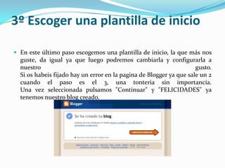 3º Escoger una plantilla de inicio
 En este último paso escogemos una plantilla de inicio, la que más nos

guste, da igual ya que luego podremos cambiarla y configurarla a
nuestro
gusto.
Si os habeis fijado hay un error en la pagina de Blogger ya que sale un 2
cuando el paso es el 3, una tonteria sin importancia.
Una vez seleccionada pulsamos "Continuar" y "FELICIDADES" ya
tenemos nuestro blog creado.

 