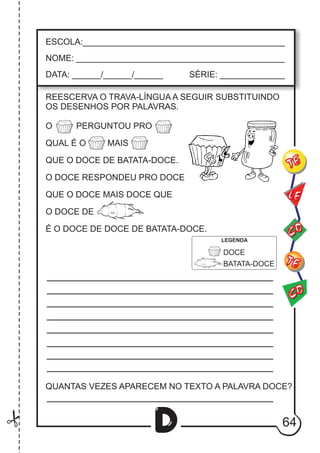 64
D
REESCERVA O TRAVA-LÍNGUA A SEGUIR SUBSTITUINDO
OS DESENHOS POR PALAVRAS.
ESCOLA:___________________________________________
NOME: ____________________________________________
DATA: ______/______/______ SÉRIE: ______________
CO
TE
CO
TE
LE
O PERGUNTOU PRO
QUAL É O MAIS
QUE O DOCE DE BATATA-DOCE.
O DOCE RESPONDEU PRO DOCE
QUE O DOCE MAIS DOCE QUE
O DOCE DE
É O DOCE DE DOCE DE BATATA-DOCE.
DOCE
BATATA-DOCE
QUANTAS VEZES APARECEM NO TEXTO A PALAVRA DOCE?
LEGENDA
 