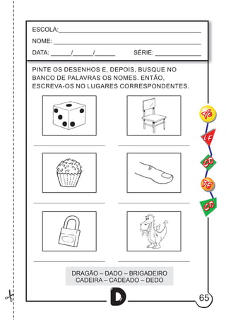 65
D
ESCOLA:___________________________________________
NOME: ____________________________________________
DATA: ______/______/______ SÉRIE: ______________
CO
TE
CO
TE
LE
PINTE OS DESENHOS E, DEPOIS, BUSQUE NO
BANCO DE PALAVRAS OS NOMES. ENTÃO,
ESCREVA-OS NO LUGARES CORRESPONDENTES.
DRAGÃO – DADO – BRIGADEIRO
CADEIRA – CADEADO – DEDO
 