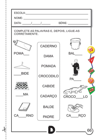 66
D
COMPLETE AS PALAVRAS E, DEPOIS, LIGUE-AS
CORRETAMENTE.
ESCOLA:___________________________________________
NOME: ____________________________________________
DATA: ______/______/______ SÉRIE: ______________
CO
TE
CO
TE
LE
CADERNO
DAMA
POMADA
CROCODILO
CABIDE
CADARÇO
BALDE
PADRE
POMA___
____BIDE
____MA
CA____RNO
CROCO____LO
CA____RÇO
PA____
BAL____
 
