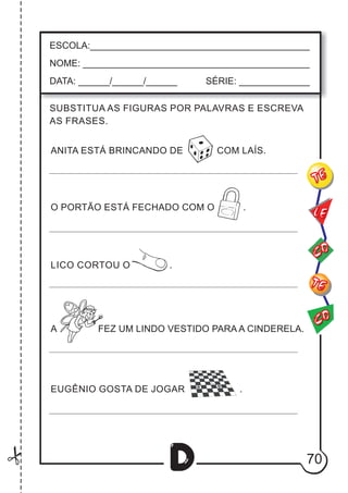 70
D
ESCOLA:___________________________________________
NOME: ____________________________________________
DATA: ______/______/______ SÉRIE: ______________
CO
TE
CO
TE
LE
SUBSTITUA AS FIGURAS POR PALAVRAS E ESCREVA
AS FRASES.
ANITA ESTÁ BRINCANDO DE COM LAÍS.
O PORTÃO ESTÁ FECHADO COM O .
LICO CORTOU O .
A FEZ UM LINDO VESTIDO PARA A CINDERELA.
EUGÊNIO GOSTA DE JOGAR .
 