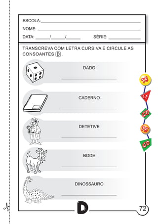 72
D
DADO
CADERNO
DETETIVE
BODE
DINOSSAURO
ESCOLA:___________________________________________
NOME: ____________________________________________
DATA: ______/______/______ SÉRIE: ______________
CO
TE
CO
TE
LE
TRANSCREVA COM LETRA CURSIVA E CIRCULE AS
CONSOANTES D .
 