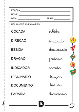 73
D
RELACIONE AS PALAVRAS.
ESCOLA:___________________________________________
NOME: ____________________________________________
DATA: ______/______/______ SÉRIE: ______________
CO
TE
CO
TE
LE
COCADA
DIREÇÃO
BEBIDA
DRAGÃO
INDICADOR
DICIONÁRIO
DOCUMENTO
PADARIA
indicador
padaria
cocada
dragãao
dicionario
 