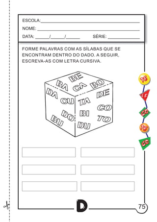 75
D
ESCOLA:___________________________________________
NOME: ____________________________________________
DATA: ______/______/______ SÉRIE: ______________
CO
TE
CO
TE
LE
FORME PALAVRAS COM AS SÍLABAS QUE SE
ENCONTRAM DENTRO DO DADO. A SEGUIR,
ESCREVA-AS COM LETRA CURSIVA.
DU
BU
BI
DA
DO
CU TA
DE
CO
TO
BA
CA
BE
BO
 