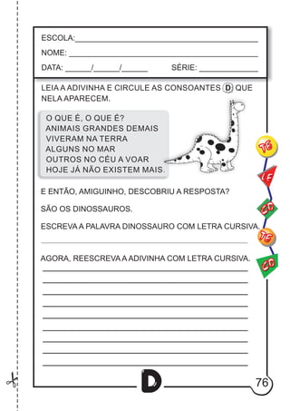 76
D
ESCOLA:___________________________________________
NOME: ____________________________________________
DATA: ______/______/______ SÉRIE: ______________
CO
TE
CO
TE
LE
O QUE É, O QUE É?
ANIMAIS GRANDES DEMAIS
VIVERAM NA TERRA
ALGUNS NO MAR
OUTROS NO CÉU A VOAR
HOJE JÁ NÃO EXISTEM MAIS.
LEIA A ADIVINHA E CIRCULE AS CONSOANTES D QUE
NELA APARECEM.
E ENTÃO, AMIGUINHO, DESCOBRIU A RESPOSTA?
SÃO OS DINOSSAUROS.
ESCREVA A PALAVRA DINOSSAURO COM LETRA CURSIVA.
AGORA, REESCREVA A ADIVINHA COM LETRA CURSIVA.
 