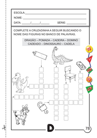 78
D
ESCOLA:___________________________________________
NOME: ____________________________________________
DATA: ______/______/______ SÉRIE: ______________
CO
TE
CO
TE
LE
COMPLETE A CRUZADINHA A SEGUIR BUSCANDO O
NOME DAS FIGURAS NO BANCO DE PALAVRAS.
DRAGÃO – POMADA – CADEIRA – DOMINÓ
CADEADO – DINOSSAURO – CADELA
 