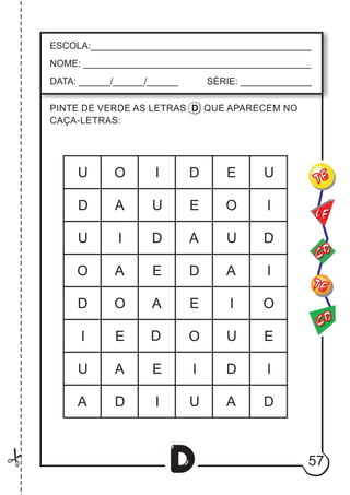 57
D
ESCOLA:___________________________________________
NOME: ____________________________________________
DATA: ______/______/______ SÉRIE: ______________
CO
TE
CO
TE
LE
PINTE DE VERDE AS LETRAS D QUE APARECEM NO
CAÇA-LETRAS:
A
A
A
O
O
O
I
I
U
I
I
U
U
E
E
D
E
D A
A
O
U
U
U
I
I
I
I
E
E
O
A
A
U
A
E
I
D
U
O
E
D
D
D
D
D
D
D
 