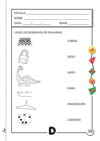 58
D
ESCOLA:___________________________________________
NOME: ____________________________________________
DATA: ______/______/______ SÉRIE: ______________
CO
TE
CO
TE
LE
LIGUE OS DESENHOS ÀS PALAVRAS.
CABIDE
DEDO
DADO
DAMA
DINOSSAURO
CADEADO
 