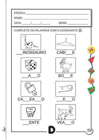 59
D
ESCOLA:___________________________________________
NOME: ____________________________________________
DATA: ______/______/______ SÉRIE: ______________
CO
TE
CO
TE
LE
___INOSSAURO
COMPLETE AS PALAVRAS COM A CONSOANTE D .
CABI___E
___A___O BO___E
CA___EA___O ___E___O
___ENTE VEA___O
 