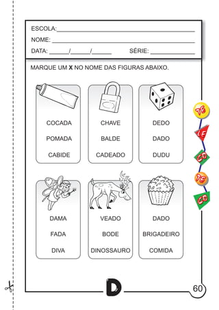 60
D
ESCOLA:___________________________________________
NOME: ____________________________________________
DATA: ______/______/______ SÉRIE: ______________
CO
TE
CO
TE
LE
MARQUE UM X NO NOME DAS FIGURAS ABAIXO.
COCADA
POMADA
CABIDE
CHAVE
BALDE
CADEADO
DEDO
DADO
DUDU
DAMA
FADA
DIVA
VEADO
BODE
DINOSSAURO
DADO
BRIGADEIRO
COMIDA
 
