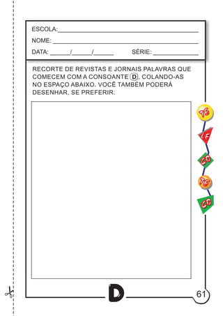 61
D
CO
TE
CO
TE
LE
ESCOLA:___________________________________________
NOME: ____________________________________________
DATA: ______/______/______ SÉRIE: ______________
RECORTE DE REVISTAS E JORNAIS PALAVRAS QUE
COMECEM COM A CONSOANTE D , COLANDO-AS
NO ESPAÇO ABAIXO. VOCÊ TAMBÉM PODERÁ
DESENHAR, SE PREFERIR.
 