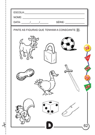 62
D
ESCOLA:___________________________________________
NOME: ____________________________________________
DATA: ______/______/______ SÉRIE: ______________
CO
TE
CO
TE
LE
PINTE AS FIGURAS QUE TENHAM A CONSOANTE D .
 