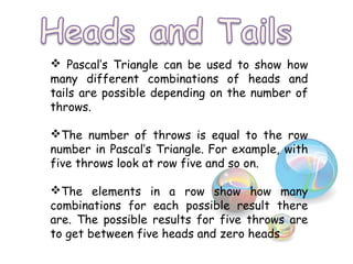  Pascal’s Triangle can be used to show how
many different combinations of heads and
tails are possible depending on the number of
throws.
The number of throws is equal to the row
number in Pascal’s Triangle. For example, with
five throws look at row five and so on.
The elements in a row show how many
combinations for each possible result there
are. The possible results for five throws are
to get between five heads and zero heads
 