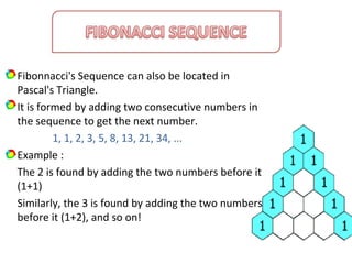 Fibonnacci's Sequence can also be located in
Pascal's Triangle.
It is formed by adding two consecutive numbers in
the sequence to get the next number.
1, 1, 2, 3, 5, 8, 13, 21, 34, ...
Example :
The 2 is found by adding the two numbers before it
(1+1)
Similarly, the 3 is found by adding the two numbers
before it (1+2), and so on!
 