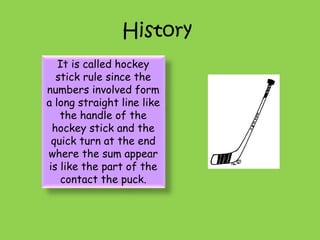 History
It is called hockey
stick rule since the
numbers involved form
a long straight line like
the handle of the
hockey stick and the
quick turn at the end
where the sum appear
is like the part of the
contact the puck.
 