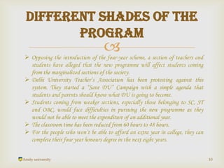 
Amity university 10
Different shades of the
program
 Opposing the introduction of the four-year scheme, a section of teachers and
students have alleged that the new programme will affect students coming
from the marginalized sections of the society.
 Delhi University Teacher’s Association has been protesting against this
system. They started a “Save DU” Campaign with a simple agenda that
students and parents should know what DU is going to become.
 Students coming from weaker sections, especially those belonging to SC, ST
and OBC, would face difficulties in pursuing the new programme as they
would not be able to meet the expenditure of an additional year.
 The classroom time has been reduced from 60 hours to 48 hours.
 For the people who won’t be able to afford an extra year in college, they can
complete their four year honours degree in the next eight years.
 