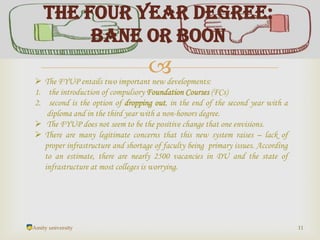 
Amity university 11
The Four Year Degree:
Bane or Boon
 The FYUP entails two important new developments:
1. the introduction of compulsory Foundation Courses (FCs)
2. second is the option of dropping out, in the end of the second year with a
diploma and in the third year with a non-honors degree.
 The FYUP does not seem to be the positive change that one envisions.
 There are many legitimate concerns that this new system raises – lack of
proper infrastructure and shortage of faculty being primary issues. According
to an estimate, there are nearly 2500 vacancies in DU and the state of
infrastructure at most colleges is worrying.
 