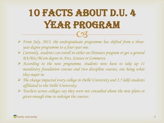 
Amity university 2
10 Facts about D.U. 4
year program
 From July, 2013, the undergraduate programme has shifted from a three-
year degree programme to a four-year one.
 Currently, students can enroll in either an Honours program or get a general
BA/BSc/BCom degree in Arts, Science or Commerce.
 According to the new programme, students now have to take up 11
mandatory foundation courses and two discipline courses, one being what
they major in.
 The change impacted every college in Delhi University and 2.5 lakh students
affiliated to the Delhi University.
 Teachers across colleges say they were not consulted about the new plans or
given enough time to redesign the courses.
 