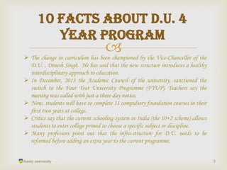 
Amity university 3
10 Facts about D.U. 4
year program
 The change in curriculum has been championed by the Vice-Chancellor of the
D.U. , Dinesh Singh. He has said that the new structure introduces a healthy
interdisciplinary approach to education.
 In December, 2013 the Academic Council of the university, sanctioned the
switch to the Four Year University Programme (FYUP). Teachers say the
meeting was called with just a three-day notice.
 Now, students will have to complete 11 compulsory foundation courses in their
first two years at college.
 Critics say that the current schooling system in India (the 10+2 scheme) allows
students to enter college primed to choose a specific subject or discipline.
 Many professors point out that the infra-structure for D.U. needs to be
reformed before adding an extra year to the current programme.
 