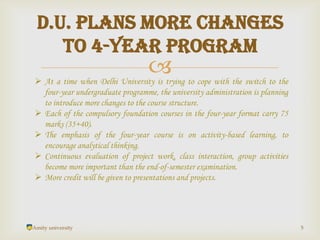 
Amity university 5
D.U. plans more changes
to 4-year program
 At a time when Delhi University is trying to cope with the switch to the
four-year undergraduate programme, the university administration is planning
to introduce more changes to the course structure.
 Each of the compulsory foundation courses in the four-year format carry 75
marks (35+40).
 The emphasis of the four-year course is on activity-based learning, to
encourage analytical thinking.
 Continuous evaluation of project work, class interaction, group activities
become more important than the end-of-semester examination.
 More credit will be given to presentations and projects.
 