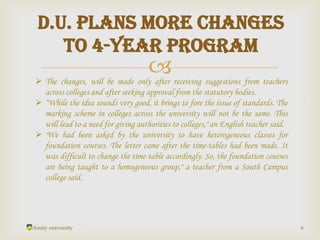 
Amity university 6
D.U. plans more changes
to 4-year program
 The changes, will be made only after receiving suggestions from teachers
across colleges and after seeking approval from the statutory bodies.
 “While the idea sounds very good, it brings to fore the issue of standards. The
marking scheme in colleges across the university will not be the same. This
will lead to a need for giving authorities to colleges," an English teacher said.
 "We had been asked by the university to have heterogeneous classes for
foundation courses. The letter came after the time-tables had been made. It
was difficult to change the time-table accordingly. So, the foundation courses
are being taught to a homogeneous group," a teacher from a South Campus
college said.
 