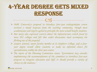 
Amity university 8
4-year degree gets mixed
response
 Delhi University's proposal to introduce four-year undergraduate course
received a mixed response from the teaching community, though most
academicians and experts agreed in principle the move would benefit students.
 But many also expressed concern about the infrastructure crunch faced by
most DU colleges and felt that wider discussions must accompany the
fleshing out of the proposal.
 Sanjeev Grewal, senior faculty member at St Stephen's College, said a four-
year degree would allow students to make an informed choice for
specialization, unlike the three year course.
 The report of the Planning Commission states, "Government may consider
implementing the recommendations of the committee to introduce four-year
program to integrate education and skill. It should provide a variety of
choices to the students."
 