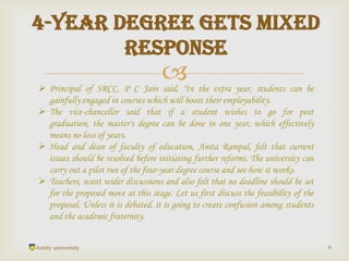 
Amity university 9
4-year degree gets mixed
response
 Principal of SRCC, P C Jain said, "In the extra year, students can be
gainfully engaged in courses which will boost their employability.
 The vice-chancellor said that if a student wishes to go for post
graduation, the master's degree can be done in one year, which effectively
means no loss of years.
 Head and dean of faculty of education, Anita Rampal, felt that current
issues should be resolved before initiating further reforms. The university can
carry out a pilot run of the four-year degree course and see how it works.
 Teachers, want wider discussions and also felt that no deadline should be set
for the proposed move at this stage. Let us first discuss the feasibility of the
proposal. Unless it is debated, it is going to create confusion among students
and the academic fraternity.
 
