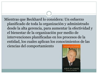 Mientras que Beckhard lo considera: Un esfuerzo
planificado de toda la organización y administrado
desde la alta gerencia, para aumentar la efectividad y
el bienestar de la organización por medio de
intervenciones planificadas en los procesos de la
entidad, los cuales aplican los conocimientos de las
ciencias del comportamiento
 