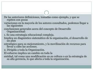 De las anteriores definiciones, tomadas como ejemplo, y que se
repiten con pocas
variaciones en la mayoría de los autores consultados, podemos llegar a
las siguientes
conclusiones generales acera del concepto de Desarrollo
Organizacional:
1. Es una estrategia educacional compleja.
Implica un diagnóstico sistemático de la organización, el desarrollo de
un plan
estratégico para su mejoramiento, y la movilización de recursos para
llevar a cabo las acciones.
2. Dirigida a toda la Organización.
El esfuerzo implica un cambio en toda la
entidad, tal como una modificación en su cultura o en la estrategia de
su alta gerencia, lo que afecta a toda la organización.
 