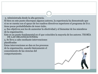 3. Administrada desde la alta gerencia.
Si bien en este punto discrepan algunos autores, la experiencia ha demostrado que
si no se cuenta con el apoyo de los cuadros directivos superiores el programa de D.0.
tiene pocas probabilidades de tener éxito.
4. Sus objetivos son los de aumentar la efectividad y el bienestar de los miembros
de la organización.
Este es un punto fundamental en el que coinciden la mayoría de los autores. TEORÍA
DE LAS ORGANIZACIONES2
5. Se lleva a cabo mediante intervenciones
planificadas
Estas intervenciones se dan en los procesos
de la organización, usando básicamente el
conocimiento de las ciencias del
comportamiento.
 