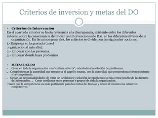 Criterios de inversion y metas del DO
 Criterios de Intervención
En el apartado anterior se hacía referencia a la discrepancia, existente entre los diferentes
autores, sobre la conveniencia de iniciar las intervenciones de D.0. en los diferentes niveles de la
organización. En términos generales, los criterios se dividen en las siguientes opciones:
1.- Empezar en la gerencia (nivel
organizacional más alto).
2.- Empezar con las personas.
3.- Empezar donde haya problemas
 METAS DEL DO
 Crear en toda la organización una "cultura abierta", orientada a la solución de problemas.
„ Complementar la autoridad que comporta el papel o estatus, con la autoridad que proporciona el conocimiento
y la competencia.
„ Situar las responsabilidades de toma de decisiones y solución de problemas lo más cerca posible de las fuentes
deInformación. „ Crear confianza entre personas y grupos de toda la organización.
Hacer que la competencia sea más pertinente para las metas del trabajo y llevar al máximo los esfuerzos
cooperativos
 