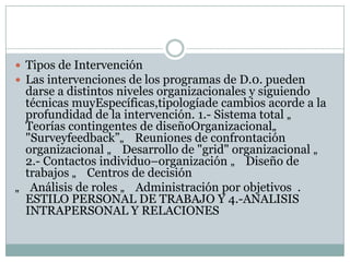 Tipos de Intervención
 Las intervenciones de los programas de D.0. pueden
darse a distintos niveles organizacionales y siguiendo
técnicas muyEspecíficas,tipologíade cambios acorde a la
profundidad de la intervención. 1.- Sistema total „
Teorías contingentes de diseñoOrganizacional„
"Surveyfeedback”„ Reuniones de confrontación
organizacional „ Desarrollo de "grid" organizacional „
2.- Contactos individuo–organización „ Diseño de
trabajos „ Centros de decisión
„ Análisis de roles „ Administración por objetivos .
ESTILO PERSONAL DE TRABAJO Y 4.-ANALISIS
INTRAPERSONAL Y RELACIONES
 