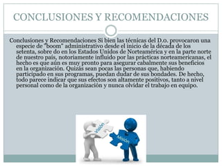 CONCLUSIONES Y RECOMENDACIONES
Conclusiones y Recomendaciones Si bien las técnicas del D.0. provocaron una
especie de "boom" administrativo desde el inicio de la década de los
setenta, sobre do en los Estados Unidos de Norteamérica y en la parte norte
de nuestro país, notoriamente influido por las prácticas norteamericanas, el
hecho es que aún es muy pronto para asegurar cabalmente sus beneficios
en la organización. Quizás sean pocas las personas que, habiendo
participado en sus programas, puedan dudar de sus bondades. De hecho,
todo parece indicar que sus efectos son altamente positivos, tanto a nivel
personal como de la organización y nunca olvidar el trabajo en equipo.
 