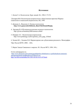 Источники:
1. Белов Г.А. Политология. Курс лекций. М., 1996. С.73-74
2.Бочаров В.В. Политическая антропология и общественная практика//Журнал
социологии и социальной антропологии, №2, 1998
3. Демидов А., Федосеев А. Основы политологии
http://www.gumer.info/bibliotek_Buks/Polit/Demid/08.php
4.. Заусаева Н.А Об антропологическом подходе в политологии
http://gf.nsu.ru/humanity2000/zausaeva.shtml
5. Панарин А.С.. Политическая антропология
http://www.politology.vuzlib.org/book_o236_page_10.html
6. Хазиев В.С., Хазиева Е.В. Мировоззрение как субъективная реальность: Монография. –
Уфа: Изд-во БГПУ, 2004. – 265с.
7. Мирча Эдиаде Священное и мирское. М.: Изд-во МГУ, 1994. 144 с.
8.www.antropogenez.ru;
http://www.dissercat.com/content/grazhdanskoe-obshchestvo-v-politicheskom-izmerenii-
antropologicheskii-podkhod#ixzz2VSGwVvza;
http://za-info.ru/metodika/561-2011-03-03-16-31-07.html.
10
 