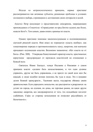 Исходя из антропологического принципа, первые христиане
рассматриваются как активные субъекты, решающие проблемы в условиях
осознанного выбора, стремящиеся к достижению своих интересов и целей.
Апостол Петр восклицает к представителям синедриона, запрещающим
проповедывать о Спасителе: «Справедливо ли пред Богом слушать вас более,
нежели Бога?». Тем самым, давая понять границы их власти.
Однако христиане показаны законопослушными и подчиняющимися
светской римской власти. Ими вовсе не отрицается «власть вообще», как
олицетворение порядка и противоположность хаосу, напротив, они всячески
призывают подчинению властям. Вспомним знаменитое: «Нет власти не от
Бога». (Рим. XIII). Утверждая божественный характер власти, христианское
вероучение предупреждает от произвола властителей по отношению к
Божьей воле.
Святитель Иоанн Златоуст, толкуя Послание к Римлянам о самом
принципе власти: «должно быть начальствование, и что одни должны
управлять, другие же быть управляемы, а не просто по своей воле жил бы
каждый, и люди подобно волнам носились бы туда и сюда. Это я называю
делом Божией премудрости... Тысячами выгод государства обязаны своим
правительствам. Если упразднить начальство, все расстроится и разрушится: не
устоят ни города, ни селения, ни домы, ни торговые рынки, ни какое другое
заведение; напротив, все ниспровергнется от того, что сильнейшие поглотят
слабейших. Страх со стороны начальников не позволяет расслабевать от
беспечности.».
9
 