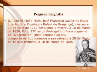 Pequena biografia
• D. João VI (João Maria José Francisco Xavier de Paula
Luís António Domingos Rafael de Bragança), nasceu a
13 de Maio de 1767 em Lisboa e morreu a 10 de Março
de 1826. Foi o 27º rei de Portugal e tinha o cognome
de “O Clemente” (Bela bondade do seu
comportamento) começou o seu reinado a 20 de Março
de 1816 e terminou a 10 de Março de 1826.
D. João VI
 