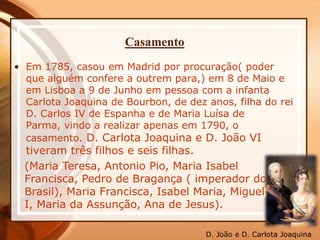 Casamento
• Em 1785, casou em Madrid por procuração( poder
que alguém confere a outrem para,) em 8 de Maio e
em Lisboa a 9 de Junho em pessoa com a infanta
Carlota Joaquina de Bourbon, de dez anos, filha do rei
D. Carlos IV de Espanha e de Maria Luísa de
Parma, vindo a realizar apenas em 1790, o
casamento. D. Carlota Joaquina e D. João VI
tiveram três filhos e seis filhas.
(Maria Teresa, Antonio Pio, Maria Isabel
Francisca, Pedro de Bragança ( imperador do
Brasil), Maria Francisca, Isabel Maria, Miguel
I, Maria da Assunção, Ana de Jesus).
D. João e D. Carlota Joaquina
 